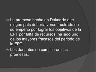  La promesa hecha en Dakar de que
ningún país debería verse frustrado en
su empeño por lograr los objetivos de la
EPT por falta de recursos, ha sido uno
de los mayores fracasos del periodo de
la EPT.
 Los donantes no cumplieron sus
promesas.
 