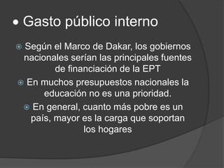  Gasto público interno
 Según el Marco de Dakar, los gobiernos
nacionales serían las principales fuentes
de financiación de la EPT
 En muchos presupuestos nacionales la
educación no es una prioridad.
 En general, cuanto más pobre es un
país, mayor es la carga que soportan
los hogares
 