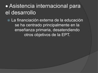  Asistencia internacional para
el desarrollo
 La financiación externa de la educación
se ha centrado principalmente en la
enseñanza primaria, desatendiendo
otros objetivos de la EPT.
 