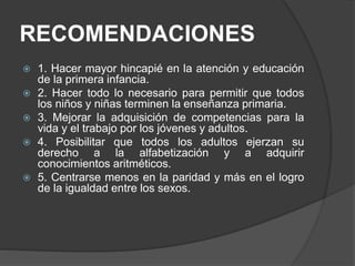 RECOMENDACIONES
 1. Hacer mayor hincapié en la atención y educación
de la primera infancia.
 2. Hacer todo lo necesario para permitir que todos
los niños y niñas terminen la enseñanza primaria.
 3. Mejorar la adquisición de competencias para la
vida y el trabajo por los jóvenes y adultos.
 4. Posibilitar que todos los adultos ejerzan su
derecho a la alfabetización y a adquirir
conocimientos aritméticos.
 5. Centrarse menos en la paridad y más en el logro
de la igualdad entre los sexos.
 