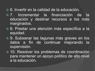  6. Invertir en la calidad de la educación.
 7. Incrementar la financiación de la
educación y destinar recursos a los más
marginados.
 8. Prestar una atención más específica a la
equidad.
 9. Subsanar las lagunas más graves en los
datos a fin de continuar mejorando la
supervisión.
 10. Resolver los problemas de coordinación
para mantener un apoyo político de alto nivel
a la educación.
 
