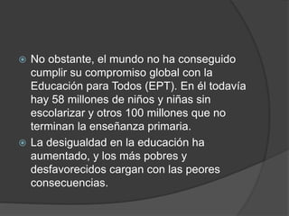  No obstante, el mundo no ha conseguido
cumplir su compromiso global con la
Educación para Todos (EPT). En él todavía
hay 58 millones de niños y niñas sin
escolarizar y otros 100 millones que no
terminan la enseñanza primaria.
 La desigualdad en la educación ha
aumentado, y los más pobres y
desfavorecidos cargan con las peores
consecuencias.
 