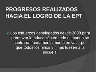 PROGRESOS REALIZADOS
HACIA EL LOGRO DE LA EPT
 Los esfuerzos desplegados desde 2000 para
promover la educación en todo el mundo se
centraron fundamentalmente en velar por
que todos los niños y niñas fuesen a la
escuela.
 