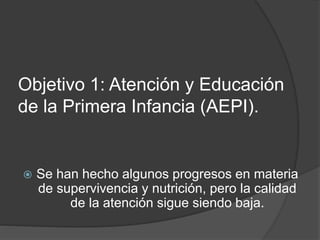 Objetivo 1: Atención y Educación
de la Primera Infancia (AEPI).
 Se han hecho algunos progresos en materia
de supervivencia y nutrición, pero la calidad
de la atención sigue siendo baja.
 