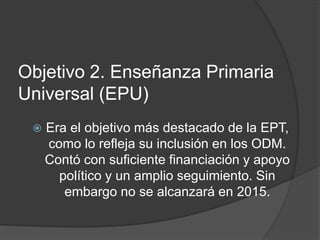 Objetivo 2. Enseñanza Primaria
Universal (EPU)
 Era el objetivo más destacado de la EPT,
como lo refleja su inclusión en los ODM.
Contó con suficiente financiación y apoyo
político y un amplio seguimiento. Sin
embargo no se alcanzará en 2015.
 
