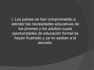  Los países se han comprometido a
atender las necesidades educativas de
los jóvenes y los adultos cuyas
oportunidades de educación formal se
hayan frustrado y ya no asistan a la
escuela.
 