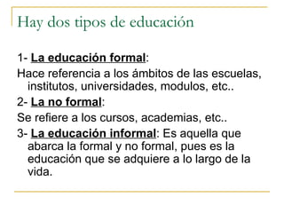 Hay dos tipos de educación 1-  La educación formal :  Hace referencia a los ámbitos de las escuelas, institutos, universidades, modulos, etc.. 2-  La no formal : Se refiere a los cursos, academias, etc.. 3-  La educación informal : Es aquella que abarca la formal y no formal, pues es la educación que se adquiere a lo largo de la vida. 