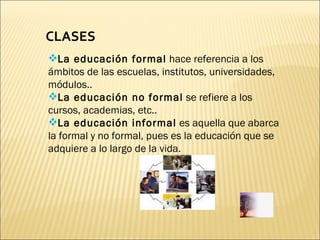 CLASES La educación formal  hace referencia a los ámbitos de las escuelas, institutos, universidades, módulos..  La educación no formal  se refiere a los cursos, academias, etc.. La educación informal  es aquella que abarca la formal y no formal, pues es la educación que se adquiere a lo largo de la vida. 
