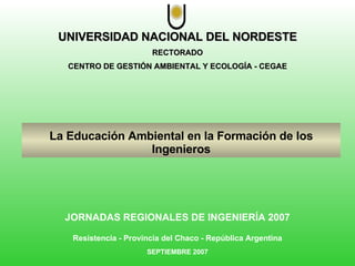 UNIVERSIDAD NACIONAL DEL NORDESTE RECTORADO CENTRO DE GESTIÓN AMBIENTAL Y ECOLOGÍA - CEGAE La Educación Ambiental en la Formación de los Ingenieros JORNADAS REGIONALES DE INGENIERÍA 2007 Resistencia - Provincia del Chaco - República Argentina SEPTIEMBRE 2007 