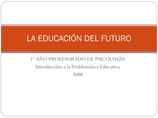1º AÑO PROFESORADO DE PSICOLOGÍA Introducción a la Problemática Educativa 2008 LA EDUCACIÓN DEL FUTURO 