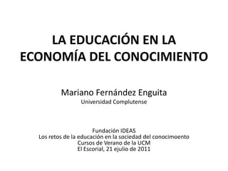 LA EDUCACIÓN EN LA
ECONOMÍA DEL CONOCIMIENTO

          Mariano Fernández Enguita
                 Universidad Complutense



                        Fundación IDEAS
  Los retos de la educación en la sociedad del conocimoento
                  Cursos de Verano de la UCM
                  El Escorial, 21 ejulio de 2011
 