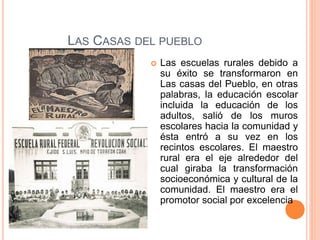 LAS CASAS DEL PUEBLO
 Las escuelas rurales debido a
su éxito se transformaron en
Las casas del Pueblo, en otras
palabras, la educación escolar
incluida la educación de los
adultos, salió de los muros
escolares hacia la comunidad y
ésta entró a su vez en los
recintos escolares. El maestro
rural era el eje alrededor del
cual giraba la transformación
socioeconómica y cultural de la
comunidad. El maestro era el
promotor social por excelencia
 