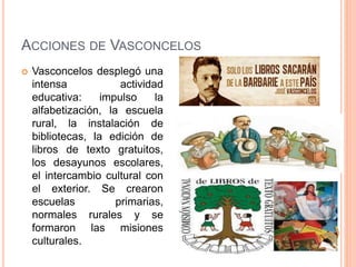 ACCIONES DE VASCONCELOS
 Vasconcelos desplegó una
intensa actividad
educativa: impulso la
alfabetización, la escuela
rural, la instalación de
bibliotecas, la edición de
libros de texto gratuitos,
los desayunos escolares,
el intercambio cultural con
el exterior. Se crearon
escuelas primarias,
normales rurales y se
formaron las misiones
culturales.
 