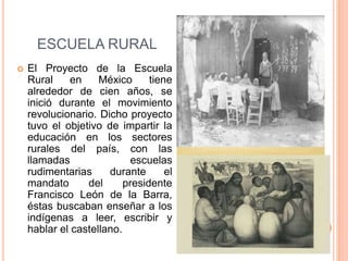 ESCUELA RURAL
 El Proyecto de la Escuela
Rural en México tiene
alrededor de cien años, se
inició durante el movimiento
revolucionario. Dicho proyecto
tuvo el objetivo de impartir la
educación en los sectores
rurales del país, con las
llamadas escuelas
rudimentarias durante el
mandato del presidente
Francisco León de la Barra,
éstas buscaban enseñar a los
indígenas a leer, escribir y
hablar el castellano.
 