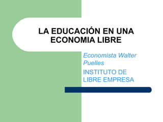 LA EDUCACIÓN EN UNA ECONOMIA LIBRE Economista Walter Puelles INSTITUTO DE LIBRE EMPRESA 