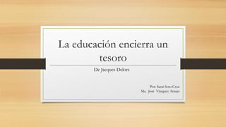 La educación encierra un
tesoro
De Jacques Delors
Por: Sarai Soto Cruz
Ma. José Vázquez Araujo
 