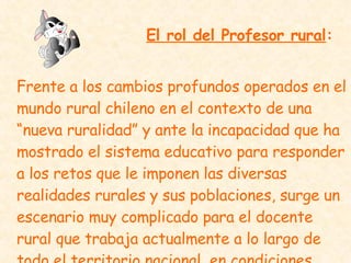 El rol del Profesor rural : Frente a los cambios profundos operados en el mundo rural chileno en el contexto de una “nueva ruralidad” y ante la incapacidad que ha mostrado el sistema educativo para responder a los retos que le imponen las diversas realidades rurales y sus poblaciones, surge un escenario muy complicado para el docente rural que trabaja actualmente a lo largo de todo el territorio nacional, en condiciones llena de limitaciones   