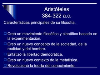 Aristóteles 384-322 a.c. Características principales de su filosofía. Creó un movimiento filosófico y científico basado en la experimentación.  Creó un nuevo concepto de la sociedad, de la realidad y del hombre. Enfatizó la libertad democrática. Creó un nuevo contexto de la metafísica. Revolucionó la teoría del conocimiento. 