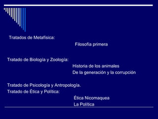 Tratados de Metafísica:  Filosofía primera  Tratado de Biología y Zoología:  Historia de los animales De la generación y la corrupción  Tratado de Psicología y Antropología. Tratado de Ética y Política:  Ética Nicomaquea La Política 