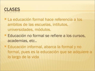 La educación formal hace referencia a los ambitos de las escuelas, intitutos, universidades, módulos.  Educación no formal se refiere a los cursos, academias, etc.. Educación informal, abarca la formal y no formal, pues es la educación que se adquiere a lo largo de la vida 