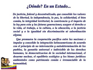 De justicia, federal y descentralizado, que consolide los valores de la libertad, la independencia, la paz, la solidaridad, el bien común, la integridad territorial, la convivencia y el imperio de la ley para esta y las futuras generaciones; asegure el derecho a la vida, al trabajo, a la cultura, a la educación, a la justicia social y a la igualdad sin discriminación ni subordinación alguna; Que promueva la cooperación pacífica entre las naciones e impulse y consolide la integración latinoamericana de acuerdo con el principio de no intervención y autodeterminación de los pueblos, la garantía universal e indivisible de los derechos humanos, la democratizacion de la sociedad internacional, el desarme nuclear, el equilibrio ecológico y los bienes jurídicos ambientales como patrimonio común e irrenunciable de la humanidad;  ¿Dónde?   En un   Estado... 