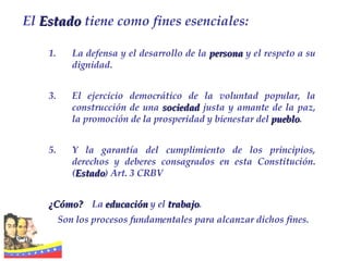 La defensa y el desarrollo de la  persona  y el respeto a su dignidad. El ejercicio democrático de la voluntad popular, la construcción de una  sociedad  justa y amante de la paz, la promoción de la prosperidad y bienestar del  pueblo .  Y la garantía del cumplimiento de los principios, derechos y deberes consagrados en esta Constitución. ( Estado ) Art. 3 CRBV ¿Cómo?   La  educación  y el  trabajo . Son los procesos fundamentales para alcanzar dichos fines. El  Estado  tiene como fines esenciales: 