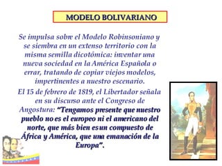 Se impulsa sobre el Modelo Robinsoniano y se siembra en un extenso territorio con la misma semilla dicotómica: inventar una nueva sociedad en la América Española o errar, tratando de copiar viejos modelos, impertinentes a nuestro escenario. El 15 de febrero de 1819, el Libertador señala en su discurso ante el Congreso de Angostura:  “Tengamos presente que nuestro pueblo no es el europeo ni el americano del norte, que más bien es un compuesto de África y América, que una emanación de la Europa”. MODELO BOLIVARIANO 