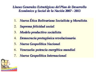 Líneas Generales Estratégicas del Plan de Desarrollo Económico y Social de la Nación 2007 - 2013 Nueva   Ética Bolivariana Socialista y Moralista . Suprema   felicidad social . Modelo productivo socialista . Democracia   protagónica revolucionaria . Nueva   Geopolítica Nacional . Venezuela: potencia energética mundial . Nueva Geopolítica Internacional . 
