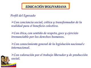 Con conciencia social, crítica y transformador de la realidad para el beneficio colectivo. Con ética, con sentido de respeto, goce y ejercicio irrenunciable por los derechos humanos. Con conocimiento general de la legislación nacional e internacional. Con valoración por el trabajo liberador y de producción social.   Perfil del Egresado EDUCACIÓN BOLIVARIANA 