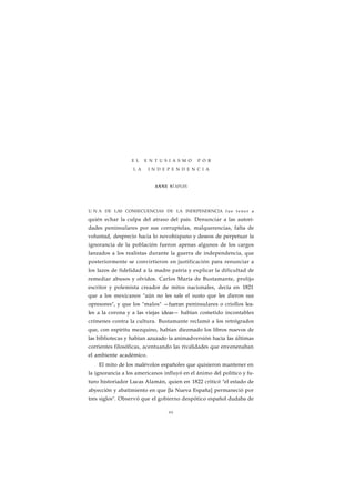 E L E N T U S I A S M O P O R 
L A I N D E P E N D E N C I A 
ANNE STAPLES 
U N A DE LAS CONSECUENCIAS DE LA INDEPENDENCIA fue tener a 
quién echar la culpa del atraso del país. Denunciar a las autori-dades 
peninsulares por sus corruptelas, malquerencias, falta de 
voluntad, desprecio hacia lo novohispano y deseos de perpetuar la 
ignorancia de la población fueron apenas algunos de los cargos 
lanzados a los realistas durante la guerra de independencia, que 
posteriormente se convirtieron en justificación para renunciar a 
los lazos de fidelidad a la madre patria y explicar la dificultad de 
remediar abusos y olvidos. Carlos María de Bustamante, prolijo 
escritor y polemista creador de mitos nacionales, decía en 1821 
que a los mexicanos "aún no les sale el susto que les dieron sus 
opresores", y que los "malos" —fueran peninsulares o criollos lea-les 
a la corona y a las viejas ideas— habían cometido incontables 
crímenes contra la cultura. Bustamante reclamó a los retrógrados 
que, con espíritu mezquino, habían diezmado los libros nuevos de 
las bibliotecas y habían azuzado la animadversión hacia las últimas 
corrientes filosóficas, acentuando las rivalidades que envenenaban 
el ambiente académico. 
El mito de los malévolos españoles que quisieron mantener en 
la ignorancia a los americanos influyó en el ánimo del político y fu-turo 
historiador Lucas Alamán, quien en 1822 criticó "el estado de 
abyección y abatimiento en que [la Nueva España] permaneció por 
tres siglos". Observó que el gobierno despótico español dudaba de 
99 
 