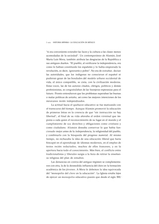 1 1 0 0 HISTORIA MÍNIMA • LA EDUCACIÓN EN MÉXICO 
"si era conveniente extender las luces y la cultura a las clases menos 
acomodadas de la sociedad". Un contemporáneo de Alamán, José 
María Luis Mora, también atribuía las desgracias de la República a 
sus antiguos dueños. "El pueblo, al verificarse la independencia, era 
como lo habían constituido los españoles y lo había empeorado la 
revolución, es decir, ignorante y pobre". No era de extrañar, decían 
las autoridades, que los indígenas no conocieran el español ni 
pudieran gozar de las bondades del modelo urbano occidental de 
vida, el único compatible, se creía, con la civilización moderna. 
Estas voces, las de los autores citados, clérigos, políticos y demás 
profesionistas, se congratulaban de las lisonjeras esperanzas para el 
futuro. Pronto entendieron que los problemas superaban las buenas 
o malas políticas de antaño, así como las mejores intenciones de los 
mexicanos recién independizados. 
La actitud hacia el quehacer educativo se fue matizando con 
el transcurso del tiempo. Aunque Alamán promovió la educación 
de primeras letras en la creencia de que "sin instrucción no hay 
libertad", al final de su vida añoraba el orden virreinal que im-ponía 
a cada quien el reconocimiento de su lugar en el mundo y el 
cumplimiento de SLIS derechos y obligaciones como cristiano y 
como ciudadano. Alamán deseaba conservar lo que había fun-cionado 
mejor antes de la independencia, la religiosidad del pueblo, 
y combinarlo con la búsqueda del progreso material. Al mismo 
tiempo, no rechazaba la idea de una educación liberal que haría 
hincapié en el aprendizaje de idiomas modernos, en el empleo de 
textos recién redactados, muchos de ellos franceses, y en la 
apertura hacia todo el conocimiento. Más bien, el conflicto entre 
tradicionalistas y liberales surgía a la hora de retirar la enseñan-za 
religiosa del plan de estudios. 
Las denuncias en contra del antiguo régimen se complementa-ron 
con otra, la de la desmedida influencia del clero en la formación 
académica de los jóvenes. A Mora le debemos la idea equivocada 
del "monopolio del clero en la educación". La Iglesia estaba lejos 
de ejercer un monopolio educativo puesto que desde el siglo XVU 
 