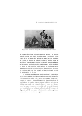 EL ENTUSIASMO POR j INDEPENDENCIA J J 7 
Los totonacas, entre muchos otros pueblos, vivían lejos del mundo académico. 
se había organizado el gremio de maestros seglares y las mujeres 
abrían "amigas" para niñas; asimismo, en la Universidad, finan-ciada 
por el rey, había una facultad de Medicina, sin asistencia 
de clérigos. A lo largo del periodo virreinal y hasta la guerra de 
Reforma la enseñanza de primeras letras fue la misma, ya sea que 
la patrocinara el ayuntamiento, la parroquia o algún convento. 
El hecho de que la cultura fuera católica no significaba que la 
Iglesia, como institución, monopolizara la transmisión del saber. 
La persistencia de este mito hasta la fecha distorsiona la historia 
de la educación en México. 
"La espantosa ignorancia del pueblo mexicano", como decían 
los escritores de aquel entonces, no era tal. Promover el bien común 
y el conocimiento útil se convirtieron en lemas que empezaron a 
ponerse en práctica a finales del siglo xvin. El establecimiento de 
instituciones de estudios superiores independientes de la Univer-sidad 
es muestra de-esta tendencia. También lo son los primeros 
pasos hacia una educación universal (por lo menos de los varo-nes) 
formalizados en un artículo de la Constitución de la Monarquía 
Española de 1812, en el que se ordenaba abrir escuelas de primeras 
letras en todos los pueblos del imperio. 
 