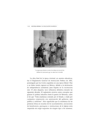 1 102 HISTORIA MÍNIMA • LA EDUCACIÓN EN MÉXICO 
La mujer que dictaba su carta al escribano era uno de los 
millones de mexicanos que no sabía leer ni escribir. 
La obra final de la época virreinal, en asuntos educativos, 
fue el Reglamento General de Instrucción Pública de 1821, 
promulgado por las Cortes españolas en una época liberal. Pese 
a no haber tenido vigencia en México, debido a la declaración 
de independencia (unilateral, pues España no la reconocería 
sino 15 años después), tuvo influencia definitiva durante las 
siguientes décadas. El reglamento encierra varios conceptos que 
guiaron la política educativa hasta la guerra de Reforma, como 
el de que "Toda enseñanza costeada por el Estado, o dada por 
cualquiera corporación con autorización del gobierno, será 
pública y uniforme". Esto significaba que la enseñanza de las 
primeras letras en escuelas de los ayuntamientos, asociaciones 
de beneficencia, parroquias o instituciones de la Iglesia sería 
impartida sin exigir requisitos de ningún tipo a los alumnos, 
 