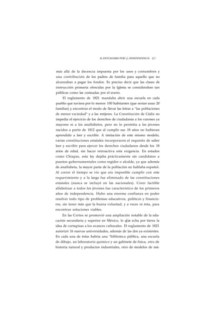 EL ENTUSIASMO POR j INDEPENDENCIA J J 7 
más allá de la decencia impuesta por los usos y costumbres y 
una contribución de los padres de familia para aquello que no 
alcanzaban a pagar los fondos. Es preciso decir que las clases de 
instrucción primaria ofrecidas por la Iglesia se consideraban tan 
públicas como las costeadas por el erario. 
El reglamento de 1821 mandaba abrir una escuela en cada 
pueblo que tuviera por lo menos 100 habitantes (que serían unas 20 
familias) y encontrar el modo de llevar las letras a "las poblaciones 
de menor vecindad" y a las mtijeres. La Constitución de Cádiz no 
impedía el ejercicio de los derechos de ciudadanía a los varones ya 
mayores ni a los analfabetos, pero no lo permitía a los jóvenes 
nacidos a partir de 1812 que al cumplir sus 18 años no hubieran 
aprendido a leer y escribir. A imitación de este mismo modelo, 
varias constituciones estatales incorporaron el requisito de saber 
leer y escribir para ejercer los derechos ciudadanos desde los 18 
arios de edad, sin hacer retroactiva esta exigencia. En estados 
como Chiapas, esta ley dejaba prácticamente sin candidatos a 
puestos gubernamentales como regidor o alcalde, ya que además 
de analfabeta, la mayor parte de la población no hablaba español. 
Al correr el tiempo se vio que era imposible cumplir con este 
requerimiento y a la larga fue eliminado de las constituciones 
estatales (nunca se incluyó en las nacionales). Creer factible 
alfabetizar a todos los jóvenes fue característico de los primeros 
años de independencia. Hubo una enorme confianza en poder 
resolver todo tipo de problemas educativos, políticos y financie-ros, 
sin tener más que la buena voluntad, y a veces ni ésta, para 
encontrar soluciones viables. 
En las Cortes se promovió una ampliación notable de la edu-cación 
secundaria y superior en México, lo qLie echa por tierra la 
idea de cortapisas a los avances culturales. El reglamento de 1821 
autorizó 16 nuevas universidades, además de las dos ya existentes. 
En cada una de éstas habría una "biblioteca pública, una escuela 
de dibujo, un laboratorio químico y un gabinete de física, otro de 
historia natural y productos industriales, otro de modelos de má- 
 