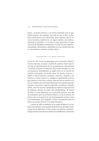 1 1 0 4 HISTORIA MÍNIMA • LA EDUCACIÓN EN MÉXICO 
quinas, un jardín botánico y un terreno destinado para la agri-cultura 
práctica". Sin embargo, casi nada de esto se llevó a cabo. 
Estos antecedentes son importantes para entender que la he-rencia 
inmediata española fue, en alguna medida, innovadora y 
apropiada al momento, y si el país no pudo aprovechar la expe-riencia 
de los diputados novohispanos a Cortes, fue por la pobreza, 
mezquindad, misoneísmo y prioridades de una sociedad que veía 
con desconfianza cualquier cambio radical. 
E N F R E N T A R S E A LA CRUDA REALIDAD 
El año de 1821 no fue un parteaguas en la educación. Desde la 
colonia temprana, las pocas escuelas de primeras letras estuvie-ron 
bajo la administración de los ayuntamientos, directamente 
o mediante el gremio de maestros. Para finales del siglo xvm, los 
ayuntamientos desempeñaron un papel activo en la creación de 
escuelas municipales; les tocaba rentar los locales, financiar y 
vigilar su funcionamiento, examinar, contratar y despedir a los 
maestros e invitar al párroco a acreditar la capacidad del maestro 
para impartir la doctrina cristiana. Nada de esto se modificó a la 
hora de sustituir una monarquía lejana por una suprema junta gu-bernativa, 
triunvirato, regencia, emperador, presidente o dictador 
militar, entre las muchas autoridades que rigieron al país durante 
las primeras décadas de frágil vida independiente. El Estado 
nacional no tenía ingerencia en la educación primaria más allá 
de fomentarla, salvo en el Distrito Federal y en los territorios, de 
manera que no la apoyó sino con la promulgación de leyes como 
la de testamentos, que obligaban a donar una pequeña suma de 
dinero (la manda forzosa) si no había herederos. 
A partir de 1822 se estableció en la ciudad de México la Com-pañía 
Lancasteriana, una sociedad de beneficencia que logró reunir, 
a pesar de sus diferencias, a buen número de políticos, escritores y 
clérigos ansiosos de reducir los índices de analfabetismo. Tres temas 
 