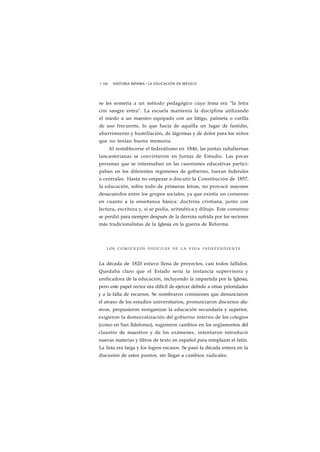 1 106 HISTORIA MÍNIMA • LA EDUCACIÓN EN MÉXICO 
se les sometía a un método pedagógico cuyo lema era "la letra 
con sangre entra". La escuela mantenía la disciplina utilizando 
el miedo a un maestro equipado con un látigo, palmeta o varilla 
de uso frecuente, lo que hacía de aquélla un lugar de fastidio, 
aburrimiento y humillación, de lágrimas y de dolor para los niños 
que no tenían buena memoria. 
Al restablecerse el federalismo en 1846, las juntas subalternas 
lancasterianas se convirtieron en Juntas de Estudio. Las pocas 
personas que se interesaban en las cuestiones educativas partici-paban 
en los diferentes regímenes de gobierno, fueran federales 
o centrales. Hasta no empezar a discutir la Constitución de 1857, 
la educación, sobre todo de primeras letras, no provocó mayores 
desacuerdos entre los grupos sociales, ya que existía un consenso 
en cuanto a la enseñanza básica: doctrina cristiana, junto con 
lectura, escritura y, si se podía, aritmética y dibujo. Este consenso 
se perdió para siempre después de la derrota sufrida por los sectores 
más tradicionalistas de la Iglesia en la guerra de Reforma. 
LOS COMIENZOS D I F Í C I L E S DE LA VIDA INDEPENDIENTE 
La década de 1820 estuvo llena de proyectos, casi todos fallidos. 
Quedaba claro que el Estado sería la instancia supervisora y 
unificadora de la educación, incluyendo la impartida por la Iglesia, 
pero este papel rector era difícil de ejercer debido a otras prioridades 
y a la falta de recursos. Se nombraron comisiones que denunciaron 
el atraso de los estudios universitarios, pronunciaron discursos alu-sivos, 
propusieron reorganizar la educación secundaria y superior, 
exigieron la democratización del gobierno interno de los colegios 
(como en San Ildefonso), sugirieron cambios en los reglamentos del 
claustro de maestros y de los exámenes, intentaron introducir 
nuevas materias y libros de texto en español para remplazar el latín. 
La lista era larga y los logros escasos. Se pasó la década entera en la 
discusión de estos puntos, sin llegar a cambios radicales. 
 