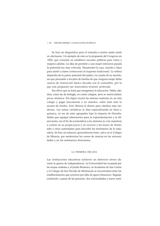 1 108 HISTORIA MÍNIMA • LA EDUCACIÓN EN MÉXICO 
Se hizo un diagnóstico pero el remedio a tantos males tardó 
en efectuarse. Un ejemplo de esto es la propuesta del Congreso en 
1823, que consistía en establecer escuelas públicas para niñas y 
mujeres adultas. La idea de permitir a una mujer instruirse pasada 
la pubertad era muy criticada. Desatender la casa, marido e hijos 
para asistir a clases contravenía el esquema tradicional. La soltera 
dependía de la patria potestad del padre y la casada de su marido, 
así que persuadir a los jefes de familia de que ninguna mujer debía 
carecer de instrucción básica chocaba con la costumbre, por lo 
que esta propuesta tan innovadora terminó archivada. 
Era obvio que se tenía que reorganizar la educación. Había cáte-dras, 
como las de teología, en varios colegios, pero se matriculaban 
pocos alumnos. Era lógico reunir las mismas materias en un solo 
colegio y pagar únicamente a un maestro, sobre todo ante la 
escasez de fondos. Esto libraría el dinero para cátedras más mo-dernas. 
Las ramas científicas se iban especializando en física y 
química, en vez de estar agrupadas bajo la etiqueta de filosofía. 
Había que equipar laboratorios para la experimentación y la ob-servación, 
con el fin de acostumbrar a los alumnos (y a los maestros) 
a confiar en su propio juicio y no recurrir a los textos de Aristó-teles 
y otras autoridades para describir los fenómenos de la natu-raleza. 
Se hizo un esfuerzo, generalmente lento, salvo en el Colegio 
de Minería, por modernizar los cursos de ciencias en las universi-dades 
y en los seminarios diocesanos. 
LA PRIMERA DÉCADA 
Las instituciones educativas sufrieron un deterioro severo du-rante 
la guerra de independencia. La Universidad fue ocupada por 
las tropas realistas y el Jardín Botánico, la Academia de San Carlos 
y el Colegio de San Nicolás de Michoacán se encontraban entre los 
establecimientos que cerraron por falta de apoyo financiero. Seguían 
existiendo, a pesar de las penurias, dos universidades y nueve semi' 
 