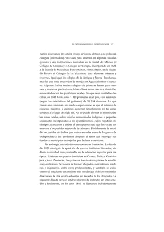 EL ENTUSIASMO POR j INDEPENDENCIA J J 7 
narios diocesanos (le faltaba el suyo a Sonora debido a su pobreza), 
colegios (internados) con clases para externos en algunas ciudades 
grandes y dos instituciones ilustradas en la ciudad de México (el 
Colegio de Minería y el Colegio de Cirugía, incorporado en 18.31 
a la Escuela de Medicina). Funcionaban, como antaño, en la ciudad 
de México el Colegio de las Vizcaínas, para alumnas internas y 
externas, igual que los colegios de la Antigua y Nueva Enseñanza, 
más las que tenía esta orden de monjas en Aguascalientes e Irapua-to. 
Algunos frailes tenían colegios de primeras letras para varo-nes 
y maestros particulares daban clases en su casa o a domicilio, 
anunciándose en los periódicos locales. Sin que sean confiables las 
cifras, en 1843 había unas 1 310 primarias en el país, con asistencia 
(según las estadísticas del gobierno) de 58 744 alumnos. Lo que 
puede uno constatar, sin miedo a equivocarse, es que el número de 
escuelas, maestros y alumnos aumentó notablemente en las zonas 
urbanas a lo largo del siglo xix. No se puede afirmar lo mismo para 
las zonas rurales, sobre todo las comunidades indígenas o pequeñas 
localidades incorporadas a los ayuntamientos, cuyos regidores no 
siempre alcanzaron a estirar el presupuesto para que les tocara un 
maestro a los pueblos sujetos de la cabecera. Posiblemente la mitad 
de los pueblos de indios que tenían escuelas antes de la guerra de 
independencia las perdieron después al tener que entregar sus 
fondos a municipios manejados por ladinos o mestizos. 
Sin embargo, no todo fueron esperanzas frustradas. La década 
de 1820 atestiguó la aparición de cuatro institutos literarios, sin 
duda la novedad más perdurable en la educación superior para esa 
época. Abrieron sus puertas institutos en Oaxaca, Toluca, Guadala-jara 
y Jerez, Zacatecas. Los primeros tres tuvieron planes de estudio 
muy ambiciosos. Se trataba de formar abogados, matemáticos, médi-cos 
e ingenieros, entre otros profesionistas, y también se quiso 
ofrecer al estudiante un ambiente más secular que el de los seminarios 
diocesanos, la otra opción educativa en las sedes de los obispados. La 
siguiente década vería el establecimiento de institutos en otros esta-dos 
y finalmente, en los años 1840, se llamarían indistintamente 
 