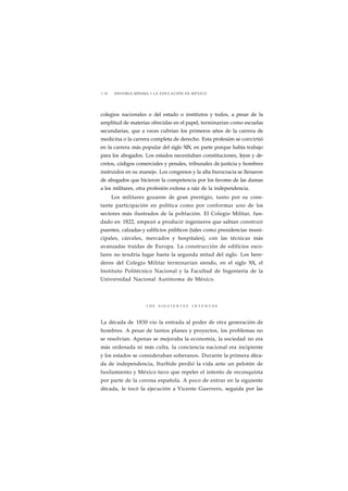 1 10 HISTORIA MÍNIMA • LA EDUCACIÓN EN MÉXICO 
colegios nacionales o del estado o institutos y todos, a pesar de la 
amplitud de materias ofrecidas en el papel, terminarían como escuelas 
secundarias, que a veces cubrían los primeros años de la carrera de 
medicina o la carrera completa de derecho. Esta profesión se convirtió 
en la carrera más popular del siglo XIX, en parte porque había trabajo 
para los abogados. Los estados necesitaban constituciones, leyes y de-cretos, 
códigos comerciales y penales, tribunales de justicia y hombres 
instruidos en su manejo. Los congresos y la alta burocracia se llenaron 
de abogados que hicieron la competencia por los favores de las damas 
a los militares, otra profesión exitosa a raíz de la independencia. 
Los militares gozaron de gran prestigio, tanto por su cons-tante 
participación en política como por conformar uno de los 
sectores más ilustrados de la población. El Colegio Militar, fun-dado 
en 1822, empezó a producir ingenieros que sabían construir 
puentes, calzadas y edificios públicos (tales como presidencias muni-cipales, 
cárceles, mercados y hospitales), con las técnicas más 
avanzadas traídas de Europa. La construcción de edificios esco-lares 
no tendría lugar hasta la segunda mitad del siglo. Los here-deros 
del Colegio Militar terminarían siendo, en el siglo XX, el 
Instituto Politécnico Nacional y la Facultad de Ingeniería de la 
Universidad Nacional Autónoma de México. 
L O S S I G U I E N T E S I N T E N T O S 
La década de 1830 vio la entrada al poder de otra generación de 
hombres. A pesar de tantos planes y proyectos, los problemas no 
se resolvían. Apenas se mejoraba la economía, la sociedad no era 
más ordenada ni más culta, la conciencia nacional era incipiente 
y los estados se consideraban soberanos. Durante la primera déca-da 
de independencia, Iturbide perdió la vida ante un pelotón de 
fusilamiento y México tuvo que repeler el intento de reconquista 
por parte de la corona española. A poco de entrar en la siguiente 
década, le tocó la ejecución a Vicente Guerrero, seguida por las 
 