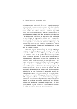 1 2 HISTORIA MÍNIMA • LA EDUCACIÓN EN MÉXICO 
que lograron reunir en su contra al ejército, a la Iglesia, al claustro 
universitario de profesores y a los egresados de la Universidad y 
de los colegios, todos a la vez. Además, ese año hubo una aurora 
boreal, heladas, inundaciones, temblores y la primera llegada del 
cólera, que causó fuerte mortandad en toda la República y que se 
volvería endémica hasta la fecha. Más de un predicador explicaba 
a sus feligreses que estos signos de la ira divina iban dirigidos a 
un gobierno que no respetaba los antiguos usos y costumbres. 
Las reformas de Gómez Farías duraron nueve meses; lo único que 
quedó en pie fue el Establecimiento de Ciencias Médicas y que el 
gobierno haya abandonado el papel que desempeñaba al obligar 
a los creyentes a pagar el diezmo y a las monjas a guardar, de por 
vida, sus votos de clausura. 
Hubo otros aspectos de esta reforma de 1833 que llegarían a 
incorporarse, décadas después, a la vida cultural. Se creó la Di-rección 
General de Instrucción Pública para el Distrito Federal 
y los territorios con el fin de aprobar libros de texto y expedir 
títulos académicos. Se planeó un museo de arte, antigüedades e 
historia nacional; una biblioteca nacional (con la novedad de que 
el público podría revisar, libremente, los índices de libros y leer 
lo que quisiera); una escuela normal para hombres y otra para 
mujeres. Se instituyó la saludable costumbre de rebajar el sueldo 
a los maestros que no asistían a clases, insistir en que siguieran el 
sistema lancasteriano y en que los alumnos de primaria cada año 
presentaran exámenes públicos. Gómez Farías retomó la idea del 
ayuntamiento de 1786, promulgada en varias reales cédulas, que 
exigía a las parroquias y conventos dedicar un espacio dentro de 
sus edificios para escuela pública y pagar al maestro. Todavía en 
1842 se repitió el exhorto a los establecimientos religiosos para 
cumplir con la responsabilidad que tenían en el mejoramiento de 
la moral, no solamente mediante el conocimiento de la doctrina 
cristiana, sino de las letras. El gobierno les daría útiles a los niños 
pobres; algunas escuelas propusieron vestirlos, pues la desnudez 
era una de las muchas causas del ausentismo escolar. 
 