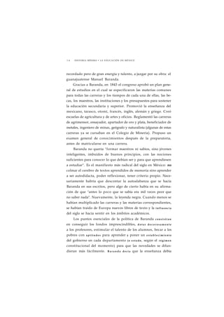 1 4 HISTORIA MÍNIMA • LA EDUCACIÓN EN MÉXICO 
recordado pero de gran energía y talento, a juzgar por su obra: el 
guanajuatense Manuel Baranda. 
Gracias a Baranda, en 1843 el congreso aprobó un plan gene-ral 
de estudios en el cual se especificaron las materias comunes 
para todas las carreras y los tiempos de cada una de ellas, las be-cas, 
los maestros, las instituciones y los presupuestos para sostener 
la educación secundaria y superior. Promovió la enseñanza del 
mexicano, tarasco, otomí, francés, inglés, alemán y griego. Creó 
escuelas de agricultura y de artes y oficios. Reglamentó las carreras 
de agrimensor, ensayador, apartador de oro y plata, beneficiador de 
metales, ingeniero de minas, geógrafo y naturalista (algunas de estas 
carreras ya se cursaban en el Colegio de Minería). Propuso un 
examen general de conocimientos después de la preparatoria, 
antes de matricularse en una carrera. 
Baranda no quería "formar maestros ni sabios, sino jóvenes 
inteligentes, imbuidos de buenos principios, con las nociones 
suficientes para conocer lo que debían ser y para que aprendiesen 
a estudiar". Es el manifiesto más radical del siglo en México: no 
colmar el cerebro de textos aprendidos de memoria sino aprender 
a ser autodidacta, poder reflexionar, tener criterio propio. Nece-sariamente 
habría que descontar la autoalabanza que se hacía 
Baranda en sus escritos, pero algo de cierto había en su afirma-ción 
de que "antes lo poco que se sabía era mil veces peor que 
no saber nada". Nuevamente, la leyenda negra. Cuando menos se 
habían multiplicado las carreras y las materias correspondientes, 
se habían traído de Europa nuevos libros de texto y la influencia 
del siglo se hacía sentir en los ámbitos académicos. 
Los puntos esenciales de la política de Baranda c o n s i s t í a n 
en conseguir los fondos imprescindibles, d o t a r d e c o r o s a m e n t e 
a los profesores, estimular el talento de los alumnos, becar a los 
pobres con a p t i t u d e s para aprender y poner un e s t a b l e c i m i e n t o 
del gobierno en cada departamento (o e s t a d o , según el régimen 
constitucional del momento) para que las novedades se difun-dieran 
más fácilmente. B a r a n d a decía que la enseñanza debía 
 