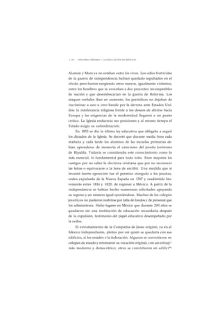 1 1 1 6 HISTORIA MÍNIMA • LA EDUCACIÓN EN MÉXICO 
Alamán y Mora ya no estaban entre los vivos. Los odios fratricidas 
de la guerra de independencia habían quedado sepultados en el 
olvido pero fueron surgiendo otros nuevos, igualmente violentos, 
entre los hombres que se avocaban a dos proyectos incompatibles 
de nación y que desembocarían en la guerra de Reforma. Los 
ataques verbales iban en aumento, los periódicos no dejaban de 
incriminar a uno u otro bando por la derrota ante Estados Uni-dos; 
la intolerancia religiosa frente a los deseos de abrirse hacia 
Europa y las exigencias de la modernidad llegaron a un punto 
crítico. La Iglesia endurecía sus posiciones y al mismo tiempo el 
Estado exigía su subordinación. 
En 1853 se dio la última ley educativa que obligaba a seguir 
los dictados de la Iglesia. Se decretó que durante media hora cada 
mañana y cada tarde los alumnos de las escuelas primarias de-bían 
aprenderse de memoria el catecismo del jesuíta Jerónimo 
de Ripalda. Todavía se consideraba este conocimiento como lo 
más esencial, lo fundamental para todo niño. Eran mayores los 
castigos por no saber la doctrina cristiana que por no reconocer 
las letras o equivocarse a la hora de escribir. Una medida que sí 
levantó fuerte oposición fue el permiso otorgado a los jesuítas, 
orden expulsada de la Nueva España en 1767 y readmitida bre-vemente 
entre 1816 y 1820, de regresar a México. A partir de la 
independencia se habían hecho numerosas solicitudes apoyando 
su regreso y un número igual oponiéndose. Muchos de los colegios 
jesuíticos no pudieron reabrirse por falta de fondos y de personal que 
los administrara. Hubo lugares en México que durante 200 años se 
quedaron sin una institución de educación secundaria después 
de la expulsión, testimonio del papel educativo desempeñado por 
la orden. 
El extrañamiento de la Compañía de Jesús originó, ya en el 
México independiente, pleitos por ver quién se quedaría con sus 
edificios, si los estados o la federación. Algunos se convirtieron en 
colegios de estado y retomaron su vocación original, con un enfoqt,e 
más moderno y democrático; otros se convirtieron en edifici°s 
 