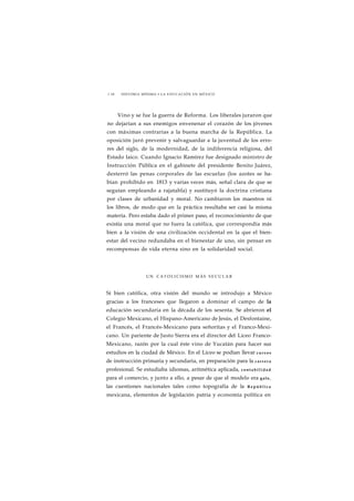 1 18 HISTORIA MÍNIMA • LA EDUCACIÓN EN MÉXICO 
Vino y se fue la guerra de Reforma. Los liberales juraron que 
no dejarían a sus enemigos envenenar el corazón de los jóvenes 
con máximas contrarias a la buena marcha de la República. La 
oposición juró prevenir y salvaguardar a la juventud de los erro-res 
del siglo, de la modernidad, de la indiferencia religiosa, del 
Estado laico. Cuando Ignacio Ramírez fue designado ministro de 
Instrucción Pública en el gabinete del presidente Benito Juárez, 
desterró las penas corporales de las escuelas (los azotes se ha-bían 
prohibido en 1813 y varias veces más, señal clara de que se 
seguían empleando a rajatabla) y sustituyó la doctrina cristiana 
por clases de urbanidad y moral. No cambiaron los maestros ni 
los libros, de modo que en la práctica resultaba ser casi la misma 
materia. Pero estaba dado el primer paso, el reconocimiento de que 
existía una moral que no fuera la católica, que correspondía más 
bien a la visión de una civilización occidental en la que el bien-estar 
del vecino redundaba en el bienestar de uno, sin pensar en 
recompensas de vida eterna sino en la solidaridad social. 
UN CATOLICISMO MÁS SECULAR 
Si bien católica, otra visión del mundo se introdujo a México 
gracias a los franceses que llegaron a dominar el campo de la 
educación secundaria en la década de los sesenta. Se abrieron el 
Colegio Mexicano, el Hispano-Americano de Jesús, el Desfontaine, 
el Francés, el Francés-Mexicano para señoritas y el Franco-Mexi-cano. 
Un pariente de Justo Sierra era el director del Liceo Franco- 
Mexicano, razón por la cual éste vino de Yucatán para hacer sus 
estudios en la ciudad de México. En el Liceo se podían llevar c u r s o s 
de instrucción primaria y secundaria, en preparación para la c a r r e r a 
profesional. Se estudiaba idiomas, aritmética aplicada, c o n t a b i l i d a d 
para el comercio, y junto a ello, a pesar de que el modelo era galo, 
las cuestiones nacionales tales como topografía de la República 
mexicana, elementos de legislación patria y economía política en 
 
