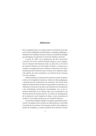 PRÓLOGO 
En la actualidad existe un creciente interés en la historia de la edu-cación. 
Obras publicadas por historiadores, sociólogos, politólogos y 
educadores han ayudado a avanzar en nuestro conocimiento del papel 
que desempeña la educación en el proceso histórico mexicano. 
A partir de 1970, con la publicación del libro Nacionalismo 
y educación de la Dra. Josefina Zoraida Vázquez y poco después, 
con la formación del Seminario bajo su dirección en el Centro 
de Estudios Históricos de El Colegio de México, comenzaron a 
realizarse investigaciones para estudiar la educación como parte 
fundamental de la historia social, al incluir en el análisis la situa-ción 
política, las crisis económicas, la evolución de las creencias 
y la vida cotidiana. 
Tradicionalmente, la historia de la educación tendía a elaborar 
crónicas de la legislación educativa, reseñas de ideas pedagógicas 
y descripciones de instituciones de enseñanza. Sin olvidar estos 
aspectos, hemos buscado examinar lo que pasaba en la práctica y no 
solamente centrarnos en las leyes y las decisiones de los gobiernos 
o las metodologías formalmente recomendadas. Así, en los vo-lúmenes 
publicados en los últimos años, que corresponden a las 
diversas épocas de nuestra historia, se reconoce el protagonismo 
de la educación como forjadora de ideas y como promotora de 
cambios y de actitudes propias de una sociedad dinámica. 
En este libro, dirigido al público en general, pretendemos dar a 
conocer la realidad social y política de cada momento, la actividad 
Y las ideas de los maestros, de los grupos sociales, de los gobiernos 
locales, de las iglesias y, cuando es posible, de los alumnos. Hemos 
11 
 