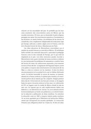 EL ENTUSIASMO POR LA INDEPENDENCIA J19 
relación con las necesidades del país. Es probable que los fran-ceses 
enseñaran más conocimientos acerca de México que las 
escuelas mexicanas. El Liceo, que no desatendía la parte religiosa, 
perseguía tres metas: los conocimientos prácticos, el acatamiento a 
las doctrinas y la moral cristiana, y la enseñanza de las ciencias. Se 
consideraba como complemento indispensable de la educación viajar 
por Europa, cultivarse, y asistir a algún curso en Francia, como los 
de la Escuela Central de Artes y Manufacturas de París. 
Las ideas educativas de Maximiliano concordaban con el 
modelo de escuela francesa ya conocido en México. El archiduque 
había recibido una esmerada educación y apreciaba la pedagogía 
francesa como la más avanzada de Europa, por lo que trató de 
impulsarla en el país. Los niños mexicanos pueden recordar a 
Maximiliano como quien introdujo las tareas escolares a elaborar 
en casa (incluyendo los problemas de matemáticas a resolver fuera 
del horario de clase), las calificaciones mensuales y los exámenes 
escritos al final del año. La legislación del Segundo Imperio invitó 
a los padres a cooperar más estrechamente en la educación de sus 
Hijos y a estar en contacto con los maestros. A éstos les dieron 
una preeminencia en la sociedad de la cual no habían disfrutado 
nunca. Se declaró honorable la carrera de maestro, se fomentó, 
además de su buena conducta, la aptitud para enseñar y el conoci-miento 
perfecto de la materia que iba a impartir. Ningún profesor 
daría más de 14 lecciones de una hora por semana; se les pagaría 
hasta tres pesos cincuenta centavos la hora mes y un sobresueldo 
de 25% en lugares como la ciudad de México donde la vida era 
más cara. Se suponía que en cada establecimiento habría una 
biblioteca y un laboratorio de ciencias. Se cerró definitivamente 
la Universidad pero se fundó una politécnica y se intentó fomen-tar 
la redacción y publicación de obras científicas. Se centralizó 
la educación como en 1843 y ninguna materia podía enseñarse 
s>n un texto aprobado por el Ministerio de Instrucción Pública, 
mismo que incorporaría las escuelas aprobadas. La instrucción 
Primaria sería obligatoria desde los 5 hasta los 10 años de edad; 
 