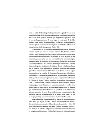1 1 2 0 HISTORIA MÍNIMA • LA EDUCACIÓN EN MÉXICO 
antes se había declarado gratuita y uniforme, según la época, pero 
no obligatoria a nivel nacional, salvo por el interludio centralista 
1842-1845. Sería gratuita para los que no pudieran pagar un peso 
al mes y el ayuntamiento de cada lugar se encargaría de decidir 
quiénes eran pobres de solemnidad. De hecho, los ayuntamien-tos 
manejaban las escuelas municipales, como había sido el caso 
formalmente desde tiempos de Carlos III. 
La estructura de la educación secundaria durante el Segundo 
Imperio seguía de cerca el sistema francés. El alumno asistiría 
primero a un liceo durante cuatro años, mismo que terminaría de 
cursar cuando más temprano a los 14 años de edad. A partir de ese 
momento, podría optar por una carrera literaria, una tecnológica 
o una corta en la Academia de Agricultura, la Escuela Militar de 
Oficiales o la Escuela de Comercio. El Colegio Literario era para los 
futuros abogados, médicos o científicos, donde estudiarían hasta 
los 18 años de edad. Los que no quisieran presentar un examen 
general de conocimientos al finalizar las materias podrían seguir 
sus estudios en las escuelas de Farmacia, Veterinaria o Administra-ción 
Pública. Las carreras prácticas eran las de minero, ingeniero 
militar, civil, mecánico o agrimensor, cuya preparación se hacía en 
el Colegio de Artes. Podrían terminar los estudios preparatorios 
a los 17 años de edad. En estos colegios se desecharon las lenguas 
antiguas para hacer hincapié en las ciencias exactas y en las artes 
útiles. Era la primera vez en la historia de la educación en México 
que los niveles educativos tomaban en cuenta la edad del alumno; 
antes, se colocaba al joven de acuerdo con sus conocimientos. La 
intención era que los estudiantes de la misma edad irían a la par 
en su programa y que terminarían las materias todos juntos. 
Ignacio Ramírez, años después de la muerte de Maximiliano en 
1867, diría que el país le debía a éste el haber cerrado los interna-dos, 
instituciones contrarias al buen desarrollo psíquico y físico del 
joven. Maximiliano también proclamó, como lo reconoció Ramírez, 
una medida de libertad religiosa desconocida anteriormente: que 
en ningún establecimiento público habría rezos ni misas diarias de 
 