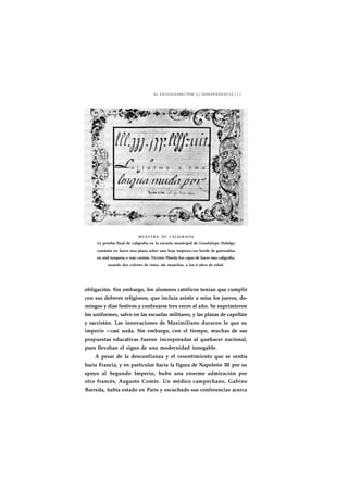 EL ENTUSIASMO POR j INDEPENDENCIA J J 7 
a j t u t m a u t m a 
MUESTRA DE CALIGRAFÍA 
La prueba final de caligrafía en la escuela municipal de Guadalupe Hidalgo 
consistía en hacer una plana sobre una hoja impresa con borde de guirnaldas 
en azul turquesa o rojo carmín. Vicente Pineda fue capaz de hacer esta caligrafía, 
usando dos colores de tinta, sin manchas, a los 6 años de edad. 
obligación. Sin embargo, los alumnos católicos tenían que cumplir 
con sus deberes religiosos, que incluía asistir a misa los jueves, do-mingos 
y días festivos y confesarse tres veces al año. Se suprimieron 
los uniformes, salvo en las escuelas militares, y las plazas de capellán 
y sacristán. Las innovaciones de Maximiliano duraron lo que su 
imperio —casi nada. Sin embargo, con el tiempo, muchas de sus 
propuestas educativas fueron incorporadas al quehacer nacional, 
pues llevaban el signo de una modernidad innegable. 
A pesar de la desconfianza y el resentimiento que se sentía 
hacia Francia, y en particular hacia la figura de Napoleón III por su 
apoyo al Segundo Imperio, hubo una enorme admiración por 
otro francés, Augusto Comte. Un médico campechano, Gabino 
Barreda, había estado en París y escuchado sus conferencias acerca 
 