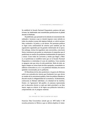 EL ENTUSIASMO POR j INDEPENDENCIA J J 7 
Se estableció la Escuela Nacional Preparatoria, portavoz del posi-tivismo; 
los intelectuales más renombrados pertenecieron al plantel 
durante el Porfiriato. 
El positivismo, que presumió ser la solución al conocimiento des-ordenado 
e inconexo y que se intentó imponer como método en 
todos los estados (a pesar del régimen federal), se volvió naciona-lista, 
exaltando a la patria y a sus héroes. Por presiones políticas 
se logró cierta uniformidad de criterios pero también por los 
argumentos esgrimidos por los grandes intelectuales de la época. 
Sin embargo, incluso los seguidores más convencidos, como Justo 
Sierra, terminaron por perder su entusiasmo al comprobar que el 
positivismo no resolvía los problemas fundamentales de ignorancia 
y atraso. Como todas las corrientes y modas que llegan a Méxi-co, 
el positivismo se modificó tanto que en la Escuela Nacional 
Preparatoria se reintrodujo el curso de metafísica. Unas escuelas 
se apegaron más que otras al credo positivista. Hubo de todo, an-tiguos 
colegios en ruinas hasta los bien equipados, acomodados en 
edificios construidos ex professo con profesores titulados, los nuevos 
apóstoles reverenciados por la población. 
El liberalismo de los años posteriores a la guerra de Reforma 
sufrió una contradicción interna que finalmente tuvo que obviar 
en nombre de la conveniencia política. Entre los políticos liberales se 
discutió mucho la obligatoriedad de la enseñanza. Evidentemente, 
contravenía la libertad individual y la voluntad de las familias. 
Frente a la "ignorancia" del pueblo y la amenaza representada 
por la educación clerical, se optó por darle prioridad a un bien 
mayor, según su criterio, el de lograr una población instruida y 
comprometida con el progreso material. 
*r 
UN VISTAZO DE T R E S C U A R T O S DE S I G L O 
Francisco Díaz Covarrubias calculó que en 1875 había 8 103 
escuelas primarias en México y que se debería duplicar el núme- 
 