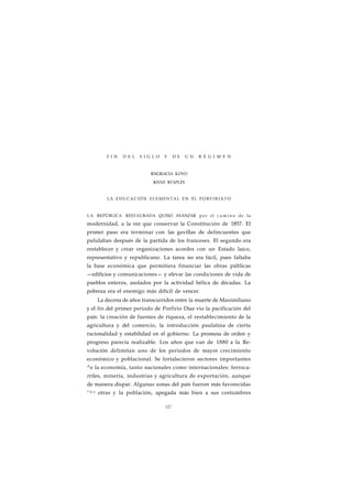 F I N D E L S I G L O Y D E U N R É G I M E N 
ENGRACIA LOYO 
ANNE STAPLES 
LA EDUCACIÓN ELEMENTAL EN EL PORFIRIATO 
LA REPÚBLICA RESTAURADA QUISO AVANZAR por el c a m i n o de la 
modernidad, a la vez que conservar la Constitución de 1857. El 
primer paso era terminar con las gavillas de delincuentes que 
pululaban después de la partida de los franceses. El segundo era 
restablecer y crear organizaciones acordes con un Estado laico, 
representativo y republicano. La tarea no era fácil, pues faltaba 
la base económica que permitiera financiar las obras públicas 
—edificios y comunicaciones— y elevar las condiciones de vida de 
pueblos enteros, asolados por la actividad bélica de décadas. La 
pobreza era el enemigo más difícil de vencer. 
La decena de años transcurridos entre la muerte de Maximiliano 
y el fin del primer periodo de Porfirio Díaz vio la pacificación del 
país: la creación de fuentes de riqueza, el restablecimiento de la 
agricultura y del comercio, la introducción paulatina de cierta 
racionalidad y estabilidad en el gobierno. La promesa de orden y 
progreso parecía realizable. Los años que van de 1880 a la Re-volución 
delimitan uno de los periodos de mayor crecimiento 
económico y poblacional. Se fortalecieron sectores importantes 
^e la economía, tanto nacionales como internacionales: ferroca-rriles, 
minería, industrias y agricultura de exportación, aunque 
de manera dispar. Algunas zonas del país fueron más favorecidas 
" U e otras y la población, apegada más bien a sus costumbres 
127 
 