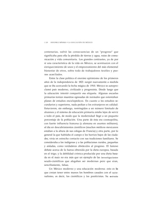 1 128 HISTORIA MÍNIMA • LA EDUCACIÓN EN MÉXICO 
centenarias, sufrió las consecuencias de un "progreso" que 
significaba para ella la pérdida de tierras y agua, rutas de comu-nicación 
y vida comunitaria. Los grandes contrastes, ya de por 
sí una característica de la vida en México, se acentuaron con el 
enriquecimiento de unos y el empeoramiento del más elemental 
bienestar de otros, sobre todo de trabajadores textiles y peo-nes 
acasi liados. 
Entre la clase política el enorme optimismo de los primeros 
años de la independencia de 1821 surgió nuevamente a medida 
que se iba acercando la fecha mágica de 1910. México se autopro-clamó 
país moderno, civilizado y progresista. Desde luego que 
la educación intentó compartir esa etiqueta. Algunas escuelas 
primarias tenían maestras egresadas de normales que ostentaban 
planes de estudios enciclopédicos. En cuanto a los estudios se-cundarios 
y superiores, nada pedían a los extranjeros en calidad. 
Estuvieron, sin embargo, restringidos a un número limitado de 
alumnos y el sistema de educación primaria estaba lejos de servir 
a todo el país, de modo que la modernidad llegó a un pequeño 
porcentaje de la población. Una parte de ésta era cosmopolita, 
con fuerte influencia francesa (y alemana en asuntos militares), 
al día en descubrimientos científicos (muchos médicos mexicanos 
estaban a la altura de sus colegas de Francia) y otra parte, por lo 
general la que habitaba el campo o los barrios bajos de las ciuda-des, 
vivía en estrecho contacto con sus tradiciones familiares. Se 
consideraba a los indígenas y a las poblaciones rurales, pequeñas 
y aisladas, como verdaderos obstáculos al progreso. El famoso 
debate acerca de la fuerza obtenida por la dieta europea, basada 
en el trigo, y la debilidad crónica producida por una dieta basa-da 
en el maíz no era más que un ejemplo de las investigaciones 
seudo-científicas que alegaban ser modernas pero que eran, 
sencillamente, falsas. 
Un México moderno y una educación moderna: esto es lo 
que creían tener entre manos los hombres casados con el racio-nalismo, 
es decir, los científicos y los positivistas. Su método 
 